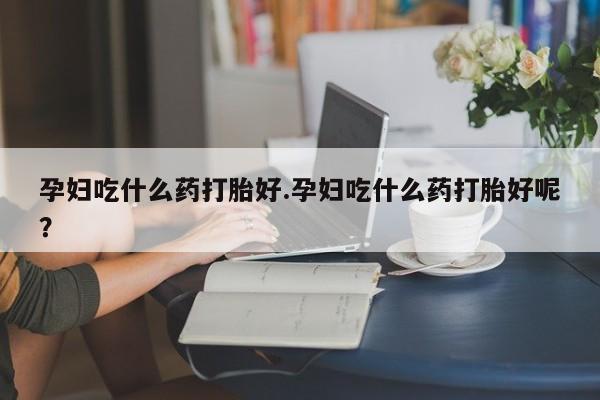 米非米索微信孕妇吃什么药打胎好.孕妇吃什么药打胎好呢？