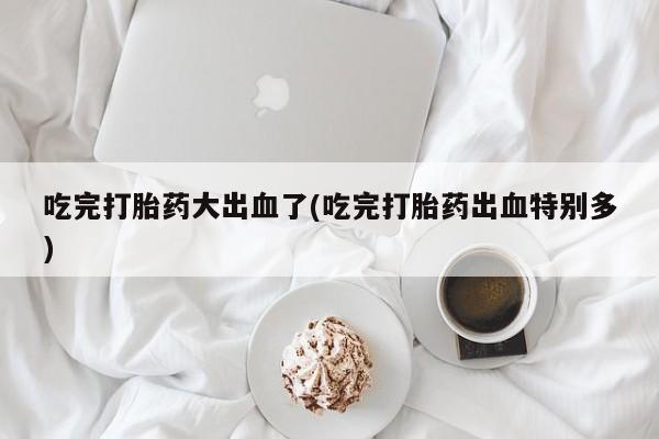 米非米索微信吃完打胎药大出血了(吃完打胎药出血特别多)