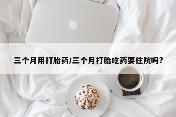 米非米索微信三个月用打胎药/三个月打胎吃药要住院吗?