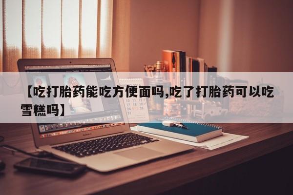 米非米索微信【吃打胎药能吃方便面吗,吃了打胎药可以吃雪糕吗】