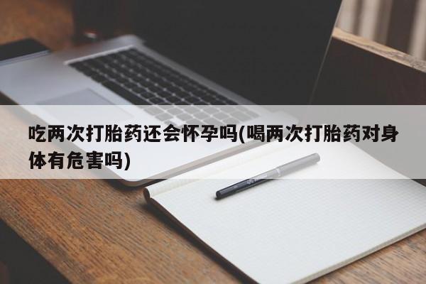 米非米索微信吃两次打胎药还会怀孕吗(喝两次打胎药对身体有危害吗)