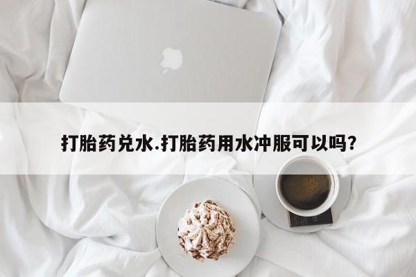 米非米索微信打胎药兑水.打胎药用水冲服可以吗？