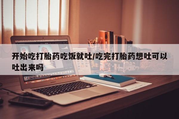 米非米索微信开始吃打胎药吃饭就吐/吃完打胎药想吐可以吐出来吗