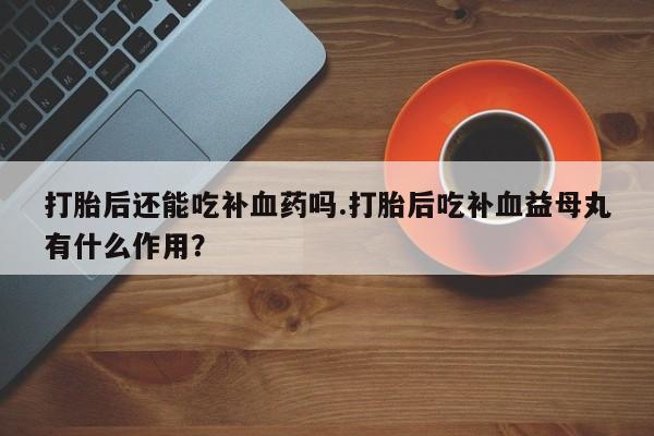 米非米索微信打胎后还能吃补血药吗.打胎后吃补血益母丸有什么作用？