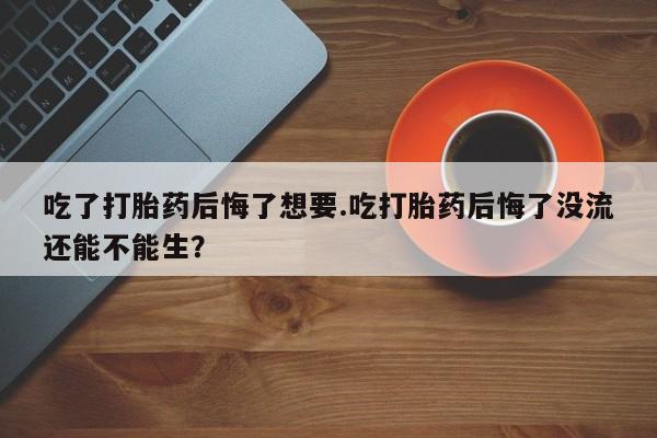米非米索微信吃了打胎药后悔了想要.吃打胎药后悔了没流还能不能生？