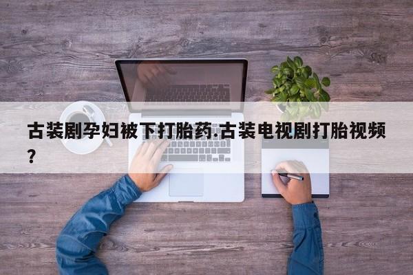 米非米索微信古装剧孕妇被下打胎药.古装电视剧打胎视频？