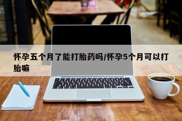 米非米索微信怀孕五个月了能打胎药吗/怀孕5个月可以打胎嘛
