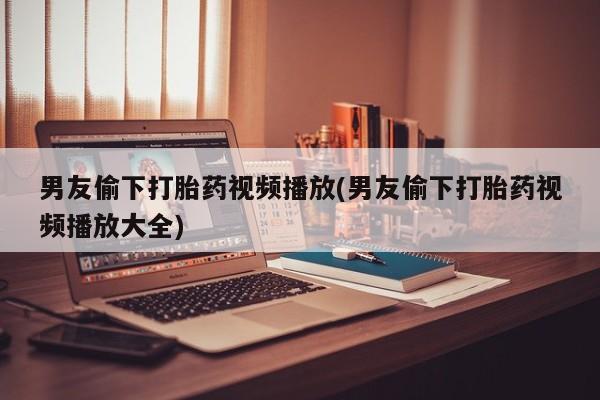 米非米索微信男友偷下打胎药视频播放(男友偷下打胎药视频播放大全)