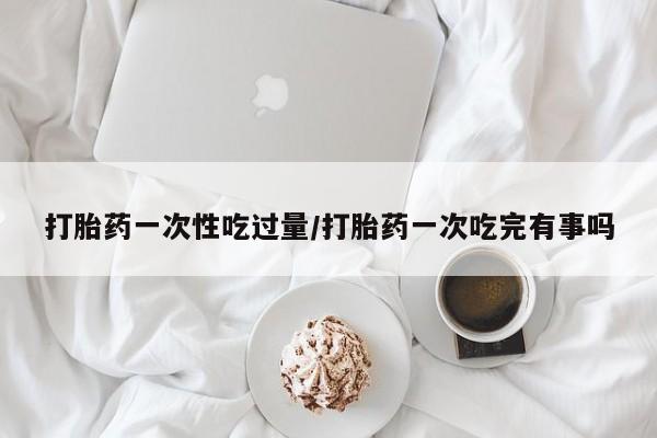 米非米索微信打胎药一次性吃过量/打胎药一次吃完有事吗