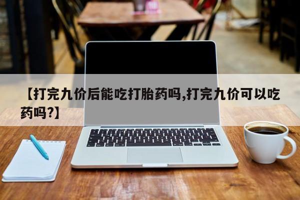 米非米索微信【打完九价后能吃打胎药吗,打完九价可以吃药吗?】