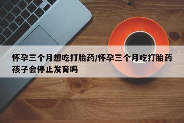 米非米索微信怀孕三个月想吃打胎药/怀孕三个月吃打胎药孩子会停止发育吗