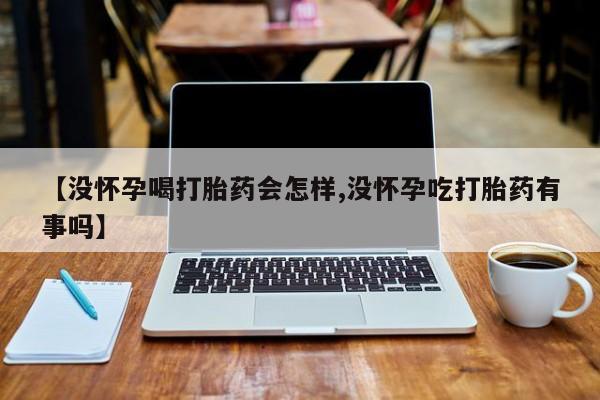 米非米索微信【没怀孕喝打胎药会怎样,没怀孕吃打胎药有事吗】