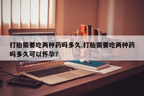 米非米索微信打胎需要吃两种药吗多久.打胎需要吃两种药吗多久可以怀孕？