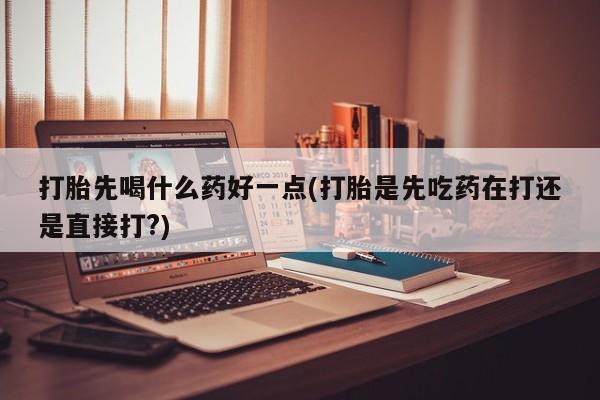 米非米索微信打胎先喝什么药好一点(打胎是先吃药在打还是直接打?)