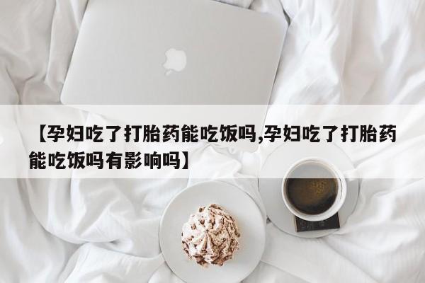 米非米索微信【孕妇吃了打胎药能吃饭吗,孕妇吃了打胎药能吃饭吗有影响吗】