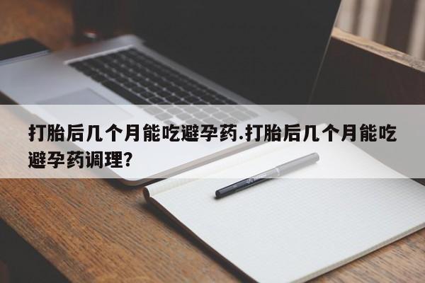 米非米索微信打胎后几个月能吃避孕药.打胎后几个月能吃避孕药调理？