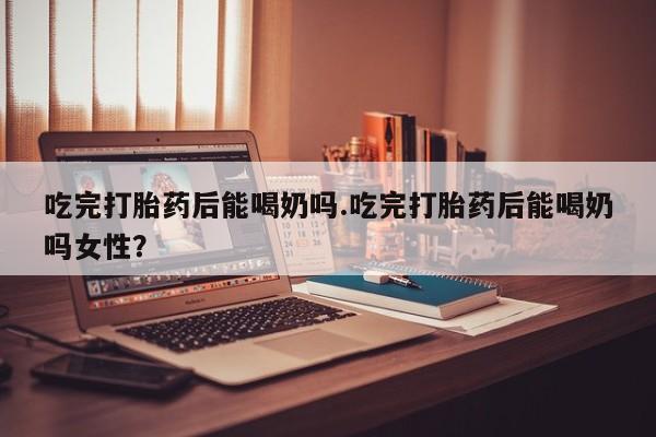 米非米索微信吃完打胎药后能喝奶吗.吃完打胎药后能喝奶吗女性？