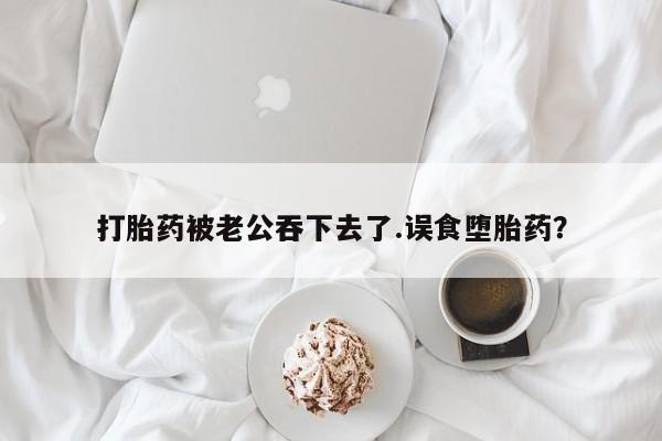 米非米索微信打胎药被老公吞下去了.误食堕胎药？