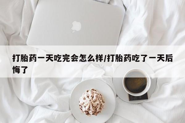 米非米索微信打胎药一天吃完会怎么样/打胎药吃了一天后悔了