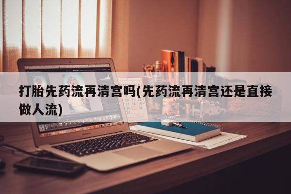 米非米索微信打胎先药流再清宫吗(先药流再清宫还是直接做人流)
