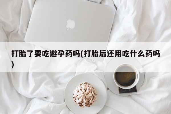 米非米索微信打胎了要吃避孕药吗(打胎后还用吃什么药吗)