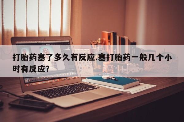 米非米索微信打胎药塞了多久有反应.塞打胎药一般几个小时有反应？