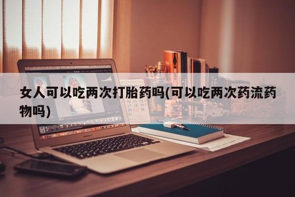 米非米索微信女人可以吃两次打胎药吗(可以吃两次药流药物吗)