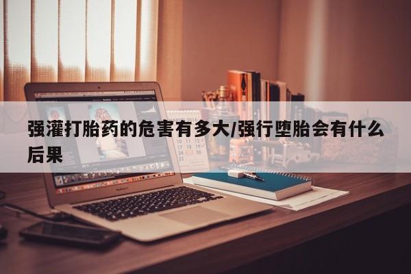 米非米索微信强灌打胎药的危害有多大/强行堕胎会有什么后果