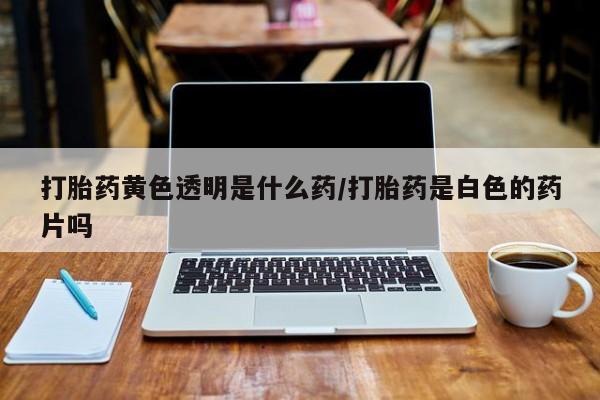 米非米索微信打胎药黄色透明是什么药/打胎药是白色的药片吗