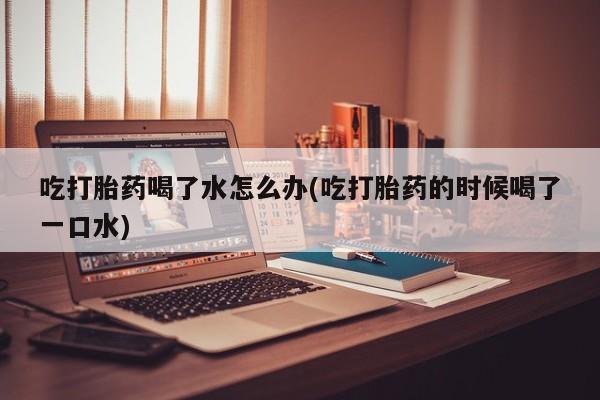 米非米索微信吃打胎药喝了水怎么办(吃打胎药的时候喝了一口水)