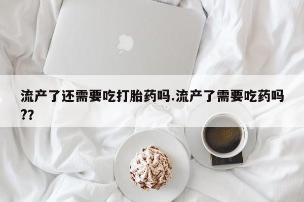米非米索微信流产了还需要吃打胎药吗.流产了需要吃药吗?？