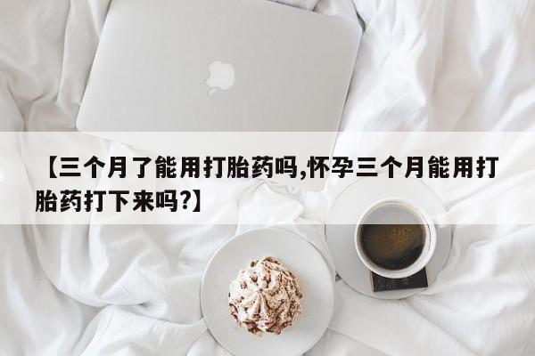 米非米索微信【三个月了能用打胎药吗,怀孕三个月能用打胎药打下来吗?】
