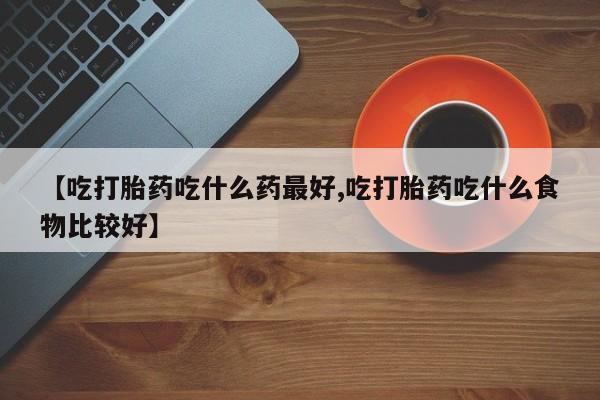 米非米索微信【吃打胎药吃什么药最好,吃打胎药吃什么食物比较好】