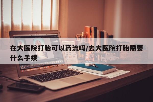 米非米索微信在大医院打胎可以药流吗/去大医院打胎需要什么手续