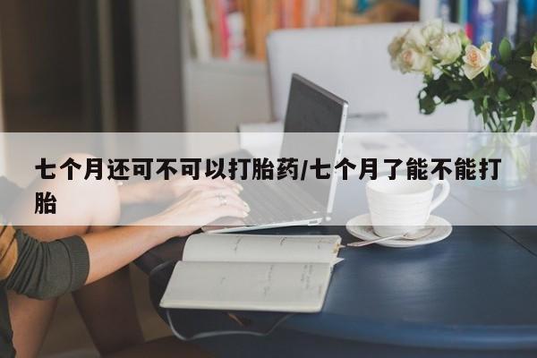 米非米索微信七个月还可不可以打胎药/七个月了能不能打胎