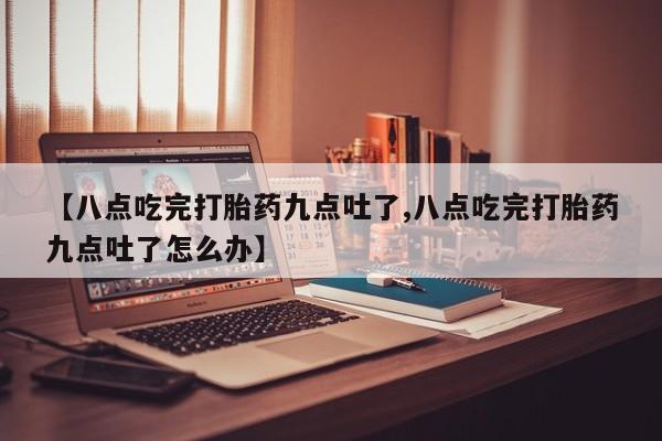 米非米索微信【八点吃完打胎药九点吐了,八点吃完打胎药九点吐了怎么办】