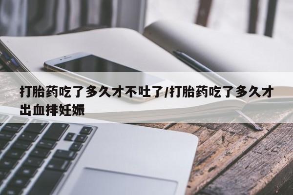 米非米索微信打胎药吃了多久才不吐了/打胎药吃了多久才出血排妊娠
