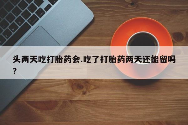 米非米索微信头两天吃打胎药会.吃了打胎药两天还能留吗？