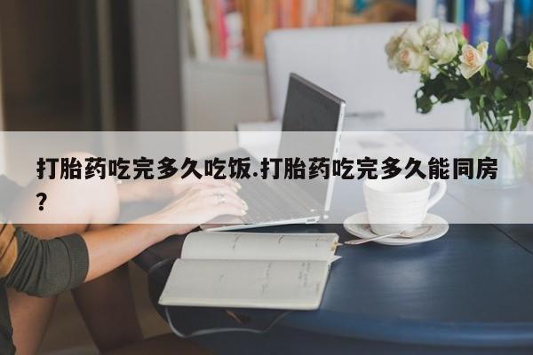 米非米索微信打胎药吃完多久吃饭.打胎药吃完多久能同房？