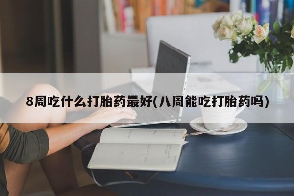 米非米索微信8周吃什么打胎药最好(八周能吃打胎药吗)
