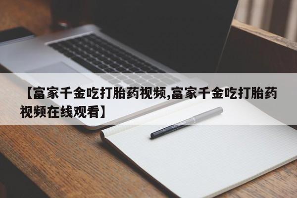 米非米索微信【富家千金吃打胎药视频,富家千金吃打胎药视频在线观看】