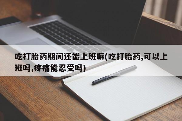 米非米索微信吃打胎药期间还能上班嘛(吃打胎药,可以上班吗,疼痛能忍受吗)