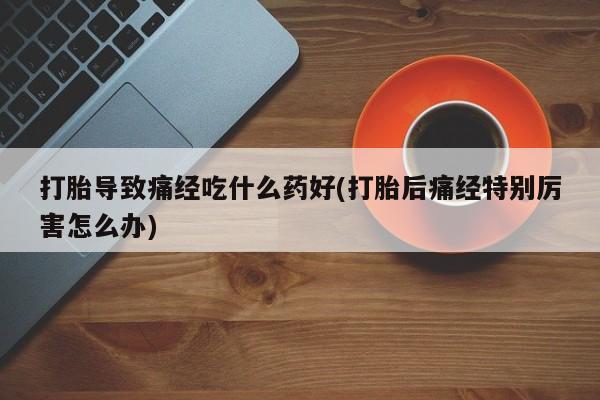 米非米索微信打胎导致痛经吃什么药好(打胎后痛经特别厉害怎么办)
