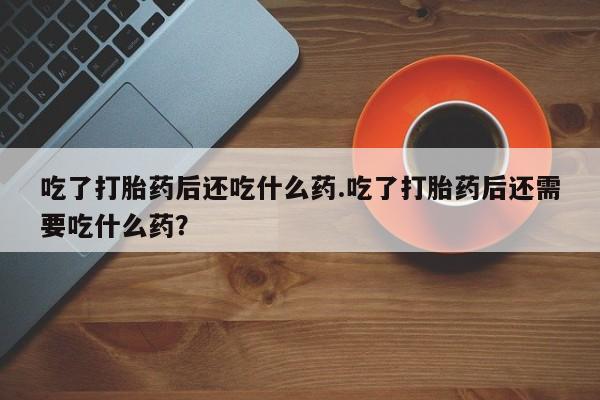 米非米索微信吃了打胎药后还吃什么药.吃了打胎药后还需要吃什么药？