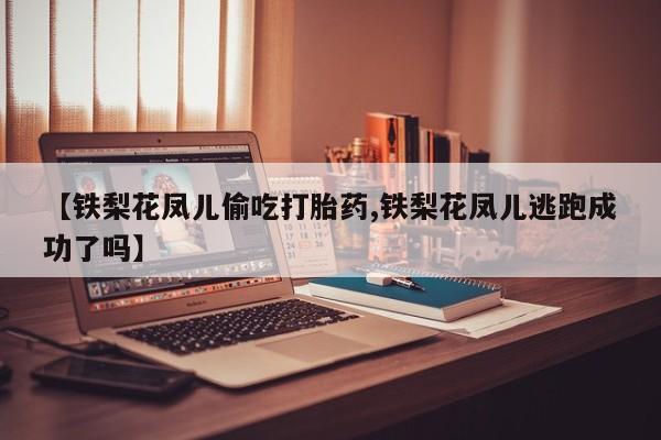 米非米索微信【铁梨花凤儿偷吃打胎药,铁梨花凤儿逃跑成功了吗】