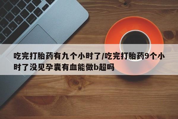 米非米索微信吃完打胎药有九个小时了/吃完打胎药9个小时了没见孕囊有血能做b超吗