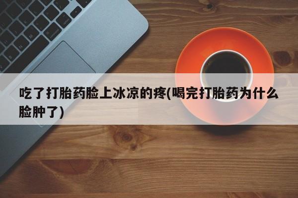 米非米索微信吃了打胎药脸上冰凉的疼(喝完打胎药为什么脸肿了)