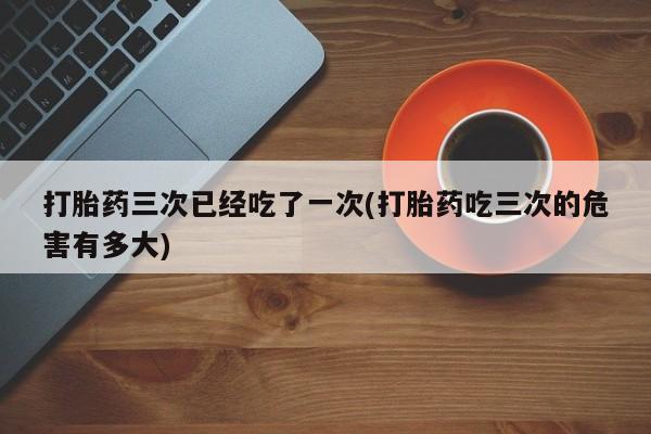米非米索微信打胎药三次已经吃了一次(打胎药吃三次的危害有多大)