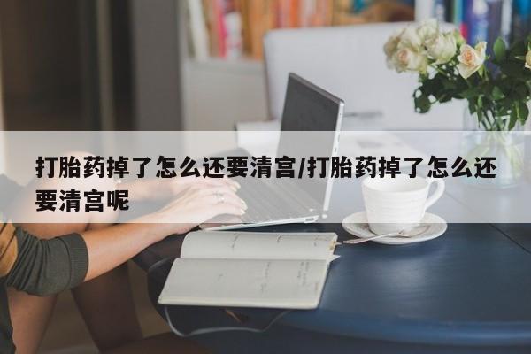 米非米索微信打胎药掉了怎么还要清宫/打胎药掉了怎么还要清宫呢