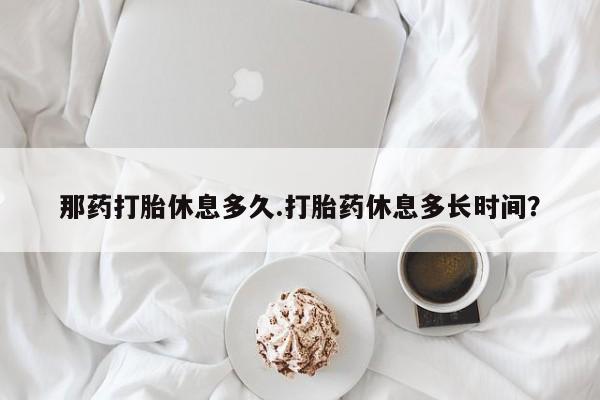 米非米索微信那药打胎休息多久.打胎药休息多长时间？